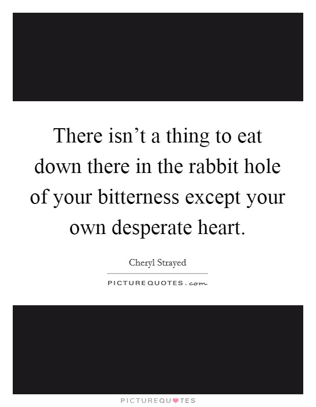 There isn't a thing to eat down there in the rabbit hole of your bitterness except your own desperate heart. Picture Quote #1