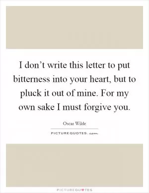 I don’t write this letter to put bitterness into your heart, but to pluck it out of mine. For my own sake I must forgive you Picture Quote #1