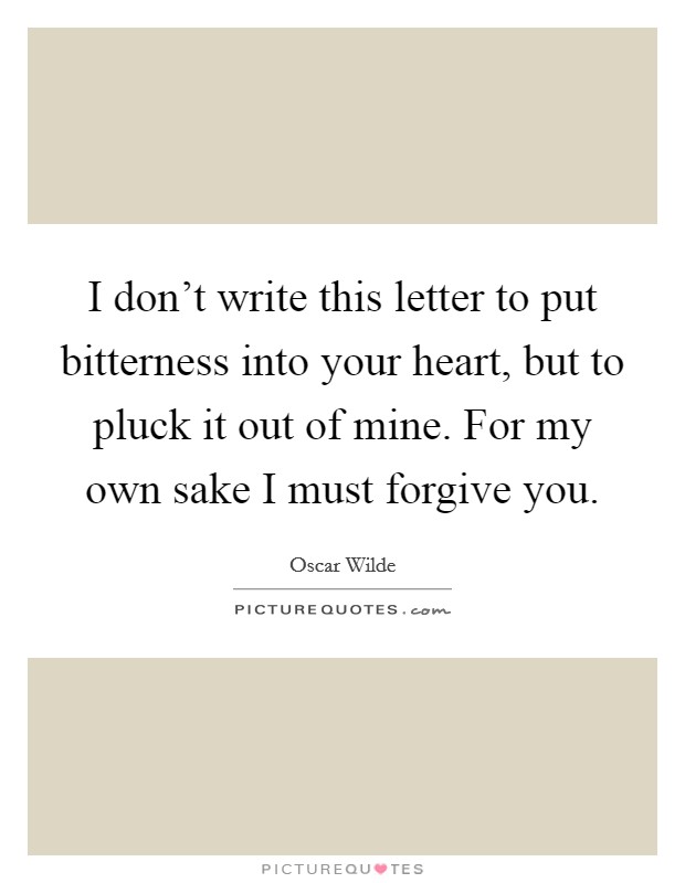 I don't write this letter to put bitterness into your heart, but to pluck it out of mine. For my own sake I must forgive you. Picture Quote #1