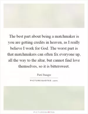 The best part about being a matchmaker is you are getting credits in heaven, as I really believe I work for God. The worst part is that matchmakers can often fix everyone up, all the way to the altar, but cannot find love themselves, so it is bittersweet Picture Quote #1