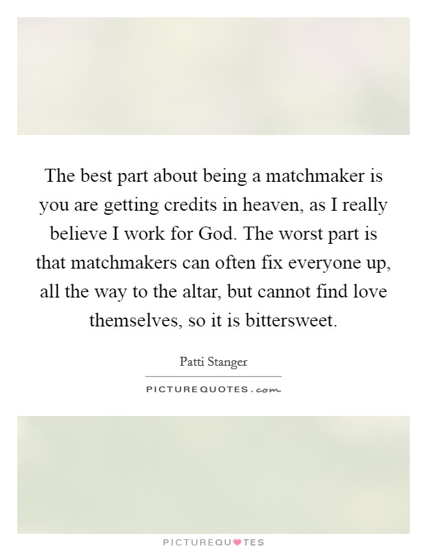 The best part about being a matchmaker is you are getting credits in heaven, as I really believe I work for God. The worst part is that matchmakers can often fix everyone up, all the way to the altar, but cannot find love themselves, so it is bittersweet. Picture Quote #1