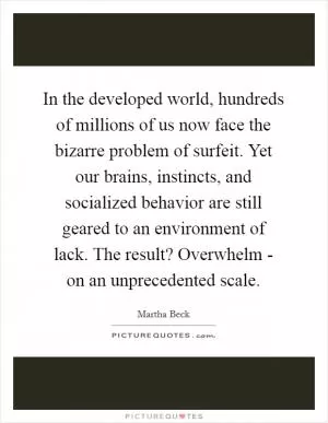 In the developed world, hundreds of millions of us now face the bizarre problem of surfeit. Yet our brains, instincts, and socialized behavior are still geared to an environment of lack. The result? Overwhelm - on an unprecedented scale Picture Quote #1