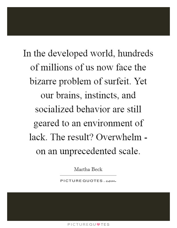 In the developed world, hundreds of millions of us now face the bizarre problem of surfeit. Yet our brains, instincts, and socialized behavior are still geared to an environment of lack. The result? Overwhelm - on an unprecedented scale. Picture Quote #1