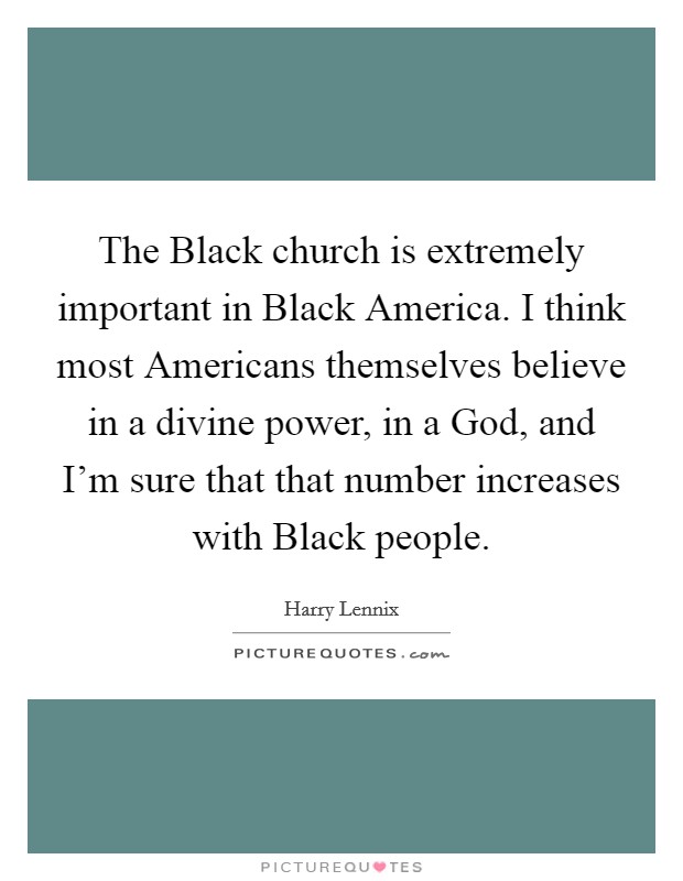 The Black church is extremely important in Black America. I think most Americans themselves believe in a divine power, in a God, and I'm sure that that number increases with Black people. Picture Quote #1