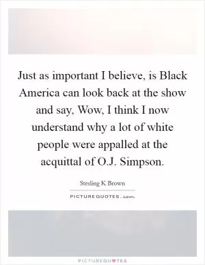 Just as important I believe, is Black America can look back at the show and say, Wow, I think I now understand why a lot of white people were appalled at the acquittal of O.J. Simpson Picture Quote #1