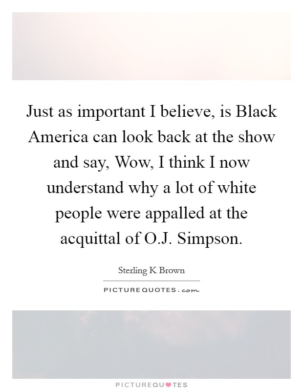 Just as important I believe, is Black America can look back at the show and say, Wow, I think I now understand why a lot of white people were appalled at the acquittal of O.J. Simpson. Picture Quote #1