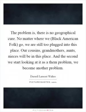 The problem is, there is no geographical cure. No matter where we (Black American Folk) go, we are still too plugged into this place. Our cousins, grandmothers, aunts, nieces will be in this place. And the second we start looking at it as a them problem, we become another problem Picture Quote #1