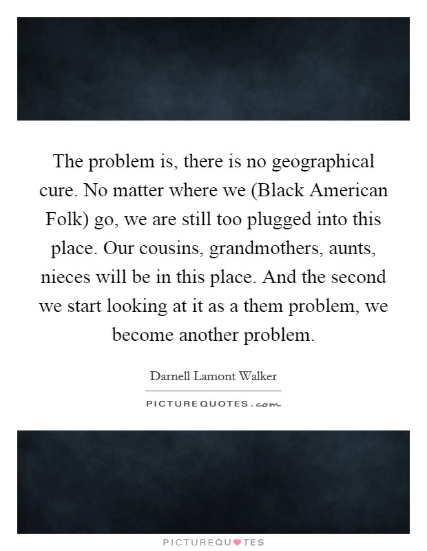 The problem is, there is no geographical cure. No matter where we (Black American Folk) go, we are still too plugged into this place. Our cousins, grandmothers, aunts, nieces will be in this place. And the second we start looking at it as a them problem, we become another problem. Picture Quote #1