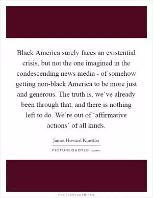Black America surely faces an existential crisis, but not the one imagined in the condescending news media - of somehow getting non-black America to be more just and generous. The truth is, we’ve already been through that, and there is nothing left to do. We’re out of ‘affirmative actions’ of all kinds Picture Quote #1