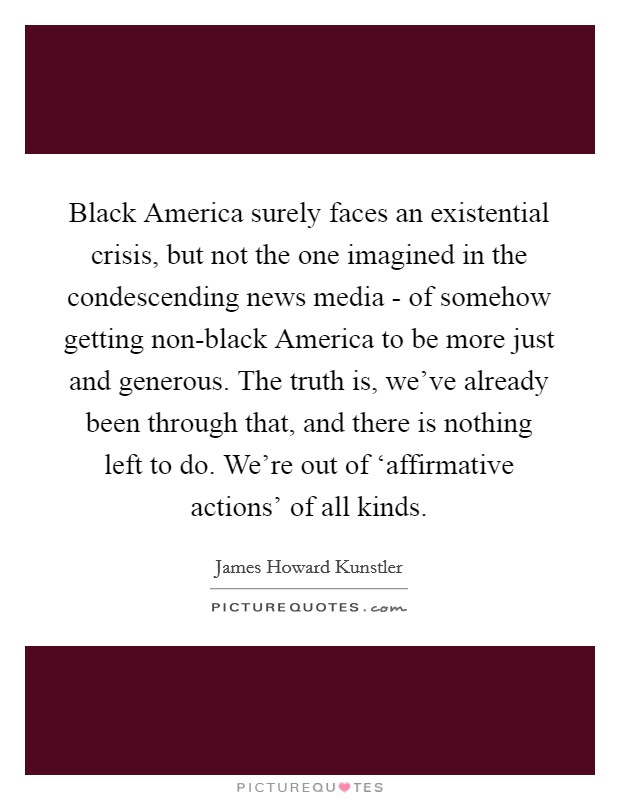 Black America surely faces an existential crisis, but not the one imagined in the condescending news media - of somehow getting non-black America to be more just and generous. The truth is, we've already been through that, and there is nothing left to do. We're out of ‘affirmative actions' of all kinds. Picture Quote #1