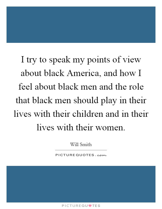 I try to speak my points of view about black America, and how I feel about black men and the role that black men should play in their lives with their children and in their lives with their women. Picture Quote #1