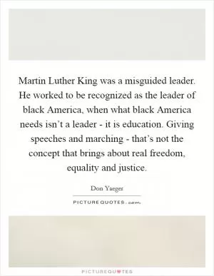 Martin Luther King was a misguided leader. He worked to be recognized as the leader of black America, when what black America needs isn’t a leader - it is education. Giving speeches and marching - that’s not the concept that brings about real freedom, equality and justice Picture Quote #1