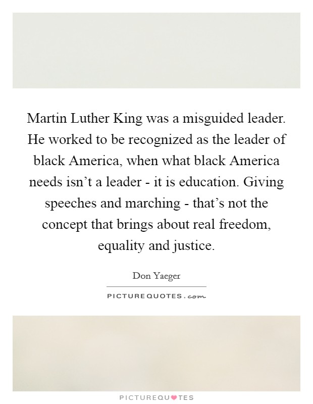Martin Luther King was a misguided leader. He worked to be recognized as the leader of black America, when what black America needs isn't a leader - it is education. Giving speeches and marching - that's not the concept that brings about real freedom, equality and justice. Picture Quote #1