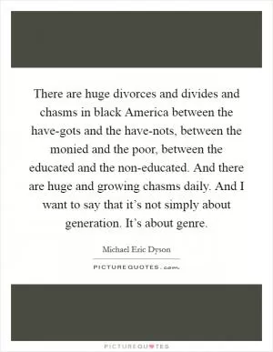 There are huge divorces and divides and chasms in black America between the have-gots and the have-nots, between the monied and the poor, between the educated and the non-educated. And there are huge and growing chasms daily. And I want to say that it’s not simply about generation. It’s about genre Picture Quote #1
