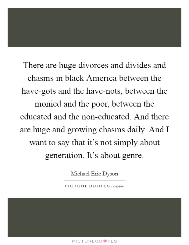 There are huge divorces and divides and chasms in black America between the have-gots and the have-nots, between the monied and the poor, between the educated and the non-educated. And there are huge and growing chasms daily. And I want to say that it's not simply about generation. It's about genre. Picture Quote #1