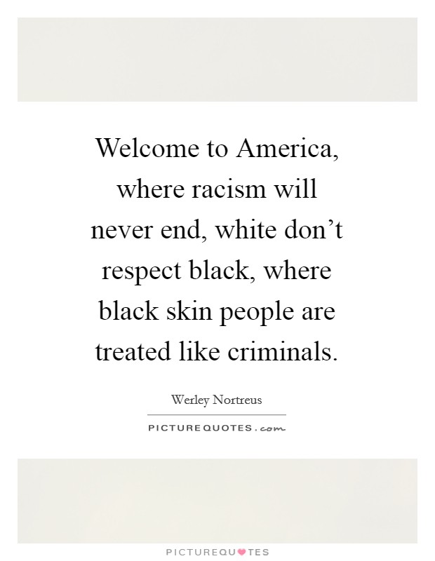 Welcome to America, where racism will never end, white don't respect black, where black skin people are treated like criminals. Picture Quote #1