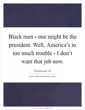 Black men - one might be the president. Well, America’s in too much trouble - I don’t want that job now Picture Quote #1