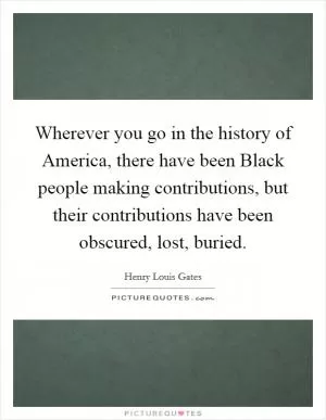 Wherever you go in the history of America, there have been Black people making contributions, but their contributions have been obscured, lost, buried Picture Quote #1