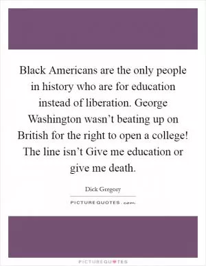 Black Americans are the only people in history who are for education instead of liberation. George Washington wasn’t beating up on British for the right to open a college! The line isn’t Give me education or give me death Picture Quote #1