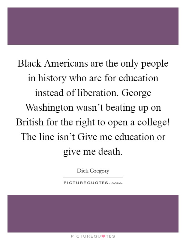 Black Americans are the only people in history who are for education instead of liberation. George Washington wasn't beating up on British for the right to open a college! The line isn't Give me education or give me death. Picture Quote #1
