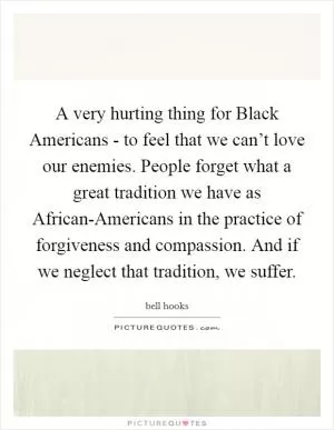 A very hurting thing for Black Americans - to feel that we can’t love our enemies. People forget what a great tradition we have as African-Americans in the practice of forgiveness and compassion. And if we neglect that tradition, we suffer Picture Quote #1