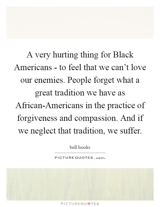 A very hurting thing for Black Americans - to feel that we can't love our enemies. People forget what a great tradition we have as African-Americans in the practice of forgiveness and compassion. And if we neglect that tradition, we suffer. Picture Quote #1