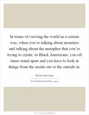 In terms of viewing the world in a certain way, when you’re talking about monsters and talking about the metaphor that you’re trying to create, as Black Americans, you oft times stand apart and you have to look at things from the inside out or the outside in Picture Quote #1
