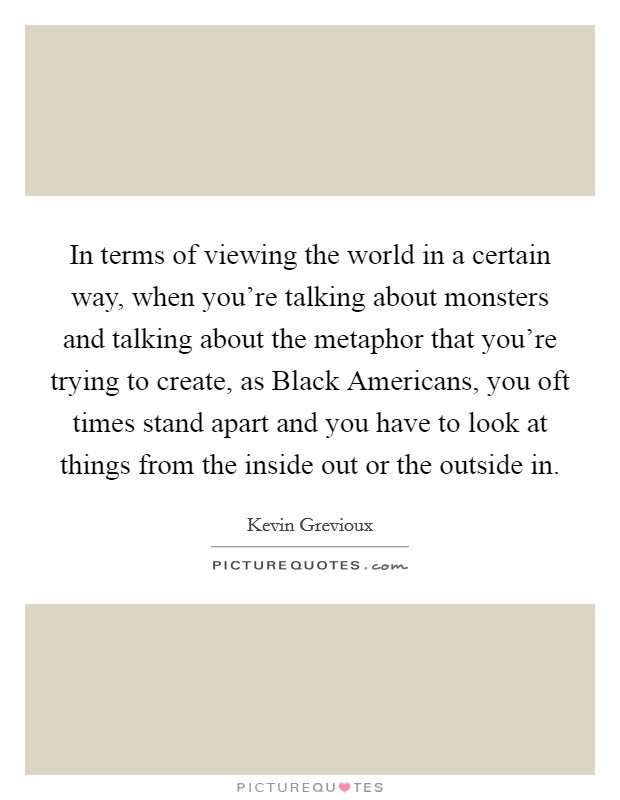 In terms of viewing the world in a certain way, when you're talking about monsters and talking about the metaphor that you're trying to create, as Black Americans, you oft times stand apart and you have to look at things from the inside out or the outside in. Picture Quote #1