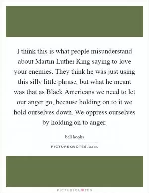 I think this is what people misunderstand about Martin Luther King saying to love your enemies. They think he was just using this silly little phrase, but what he meant was that as Black Americans we need to let our anger go, because holding on to it we hold ourselves down. We oppress ourselves by holding on to anger Picture Quote #1