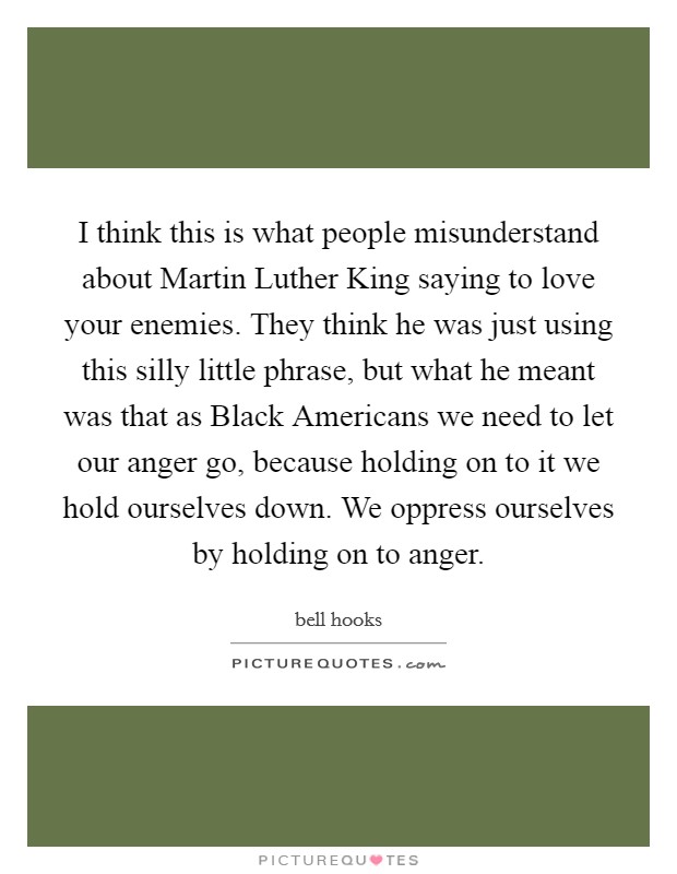I think this is what people misunderstand about Martin Luther King saying to love your enemies. They think he was just using this silly little phrase, but what he meant was that as Black Americans we need to let our anger go, because holding on to it we hold ourselves down. We oppress ourselves by holding on to anger. Picture Quote #1