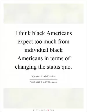 I think black Americans expect too much from individual black Americans in terms of changing the status quo Picture Quote #1