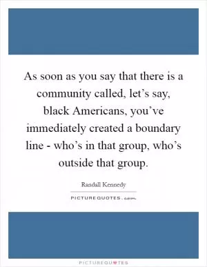 As soon as you say that there is a community called, let’s say, black Americans, you’ve immediately created a boundary line - who’s in that group, who’s outside that group Picture Quote #1