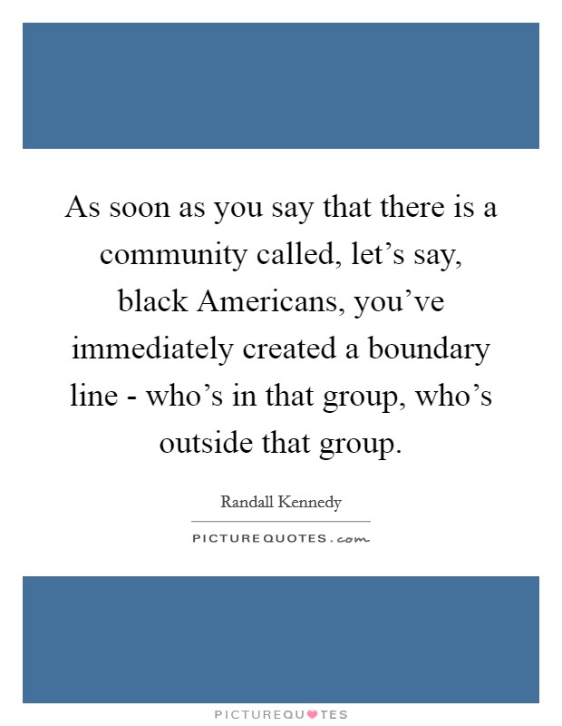 As soon as you say that there is a community called, let's say, black Americans, you've immediately created a boundary line - who's in that group, who's outside that group. Picture Quote #1
