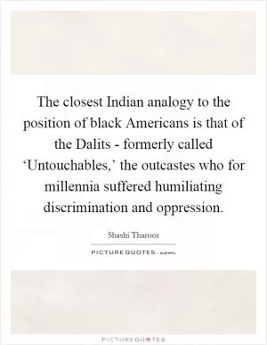 The closest Indian analogy to the position of black Americans is that of the Dalits - formerly called ‘Untouchables,’ the outcastes who for millennia suffered humiliating discrimination and oppression Picture Quote #1
