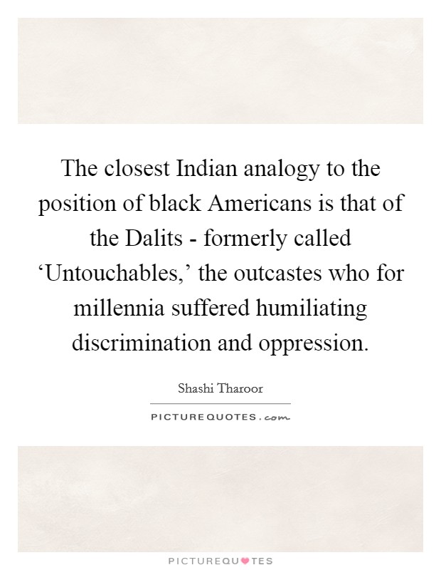 The closest Indian analogy to the position of black Americans is that of the Dalits - formerly called ‘Untouchables,' the outcastes who for millennia suffered humiliating discrimination and oppression. Picture Quote #1