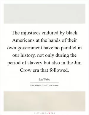 The injustices endured by black Americans at the hands of their own government have no parallel in our history, not only during the period of slavery but also in the Jim Crow era that followed Picture Quote #1