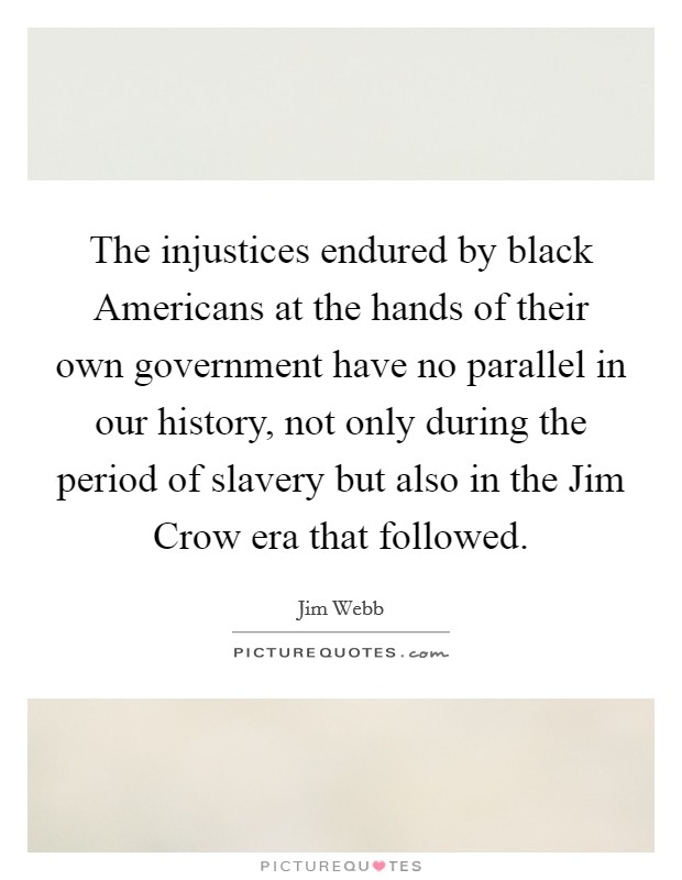 The injustices endured by black Americans at the hands of their own government have no parallel in our history, not only during the period of slavery but also in the Jim Crow era that followed. Picture Quote #1