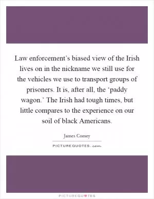 Law enforcement’s biased view of the Irish lives on in the nickname we still use for the vehicles we use to transport groups of prisoners. It is, after all, the ‘paddy wagon.’ The Irish had tough times, but little compares to the experience on our soil of black Americans Picture Quote #1