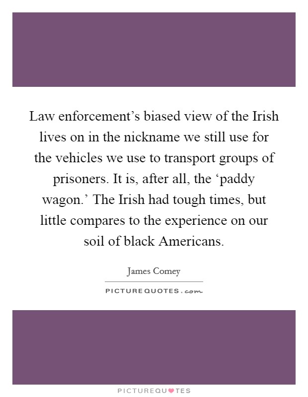 Law enforcement's biased view of the Irish lives on in the nickname we still use for the vehicles we use to transport groups of prisoners. It is, after all, the ‘paddy wagon.' The Irish had tough times, but little compares to the experience on our soil of black Americans. Picture Quote #1