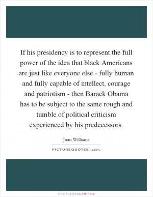 If his presidency is to represent the full power of the idea that black Americans are just like everyone else - fully human and fully capable of intellect, courage and patriotism - then Barack Obama has to be subject to the same rough and tumble of political criticism experienced by his predecessors Picture Quote #1