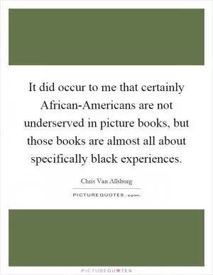 It did occur to me that certainly African-Americans are not underserved in picture books, but those books are almost all about specifically black experiences Picture Quote #1