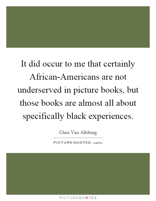 It did occur to me that certainly African-Americans are not underserved in picture books, but those books are almost all about specifically black experiences. Picture Quote #1