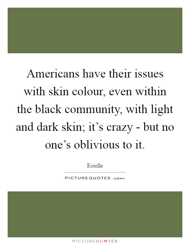 Americans have their issues with skin colour, even within the black community, with light and dark skin; it's crazy - but no one's oblivious to it. Picture Quote #1