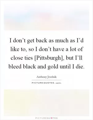 I don’t get back as much as I’d like to, so I don’t have a lot of close ties [Pittsburgh], but I’ll bleed black and gold until I die Picture Quote #1