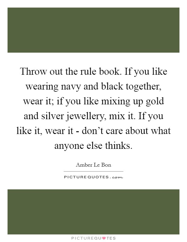Throw out the rule book. If you like wearing navy and black together, wear it; if you like mixing up gold and silver jewellery, mix it. If you like it, wear it - don't care about what anyone else thinks. Picture Quote #1