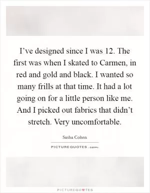 I’ve designed since I was 12. The first was when I skated to Carmen, in red and gold and black. I wanted so many frills at that time. It had a lot going on for a little person like me. And I picked out fabrics that didn’t stretch. Very uncomfortable Picture Quote #1