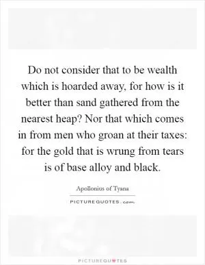 Do not consider that to be wealth which is hoarded away, for how is it better than sand gathered from the nearest heap? Nor that which comes in from men who groan at their taxes: for the gold that is wrung from tears is of base alloy and black Picture Quote #1