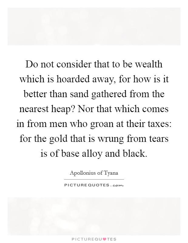 Do not consider that to be wealth which is hoarded away, for how is it better than sand gathered from the nearest heap? Nor that which comes in from men who groan at their taxes: for the gold that is wrung from tears is of base alloy and black. Picture Quote #1