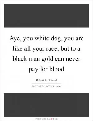 Aye, you white dog, you are like all your race; but to a black man gold can never pay for blood Picture Quote #1