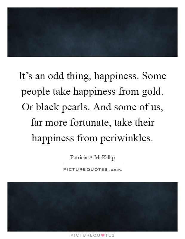 It's an odd thing, happiness. Some people take happiness from gold. Or black pearls. And some of us, far more fortunate, take their happiness from periwinkles. Picture Quote #1